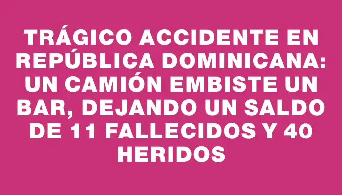 Trágico accidente en República Dominicana: un camión embiste un bar, dejando un saldo de 11 fallecidos y 40 heridos