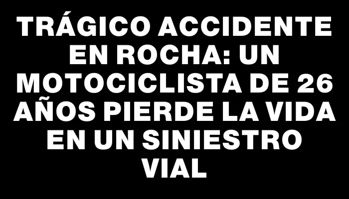 Trágico accidente en Rocha: un motociclista de 26 años pierde la vida en un siniestro vial