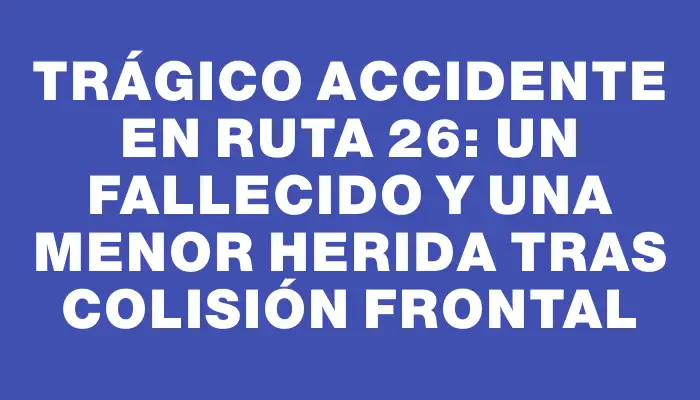 Trágico accidente en Ruta 26: un fallecido y una menor herida tras colisión frontal