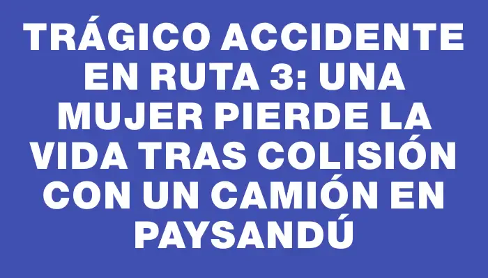 Trágico accidente en Ruta 3: una mujer pierde la vida tras colisión con un camión en Paysandú