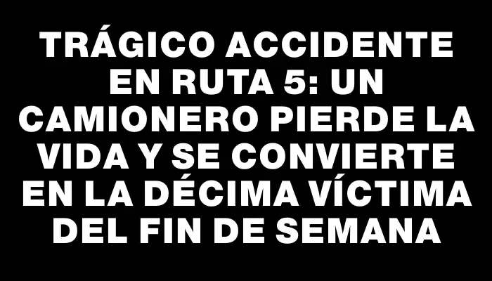 Trágico accidente en ruta 5: un camionero pierde la vida y se convierte en la décima víctima del fin de semana