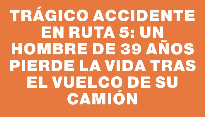 Trágico accidente en Ruta 5: Un hombre de 39 años pierde la vida tras el vuelco de su camión