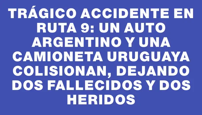 Trágico accidente en ruta 9: un auto argentino y una camioneta uruguaya colisionan, dejando dos fallecidos y dos heridos