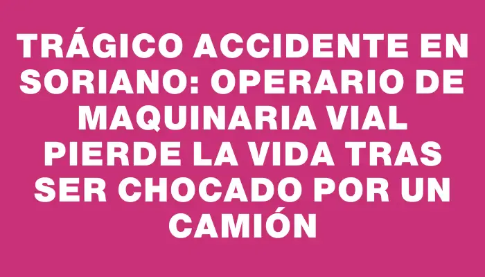 Trágico accidente en Soriano: operario de maquinaria vial pierde la vida tras ser chocado por un camión