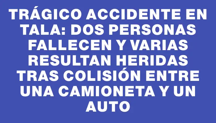 Trágico accidente en Tala: Dos personas fallecen y varias resultan heridas tras colisión entre una camioneta y un auto