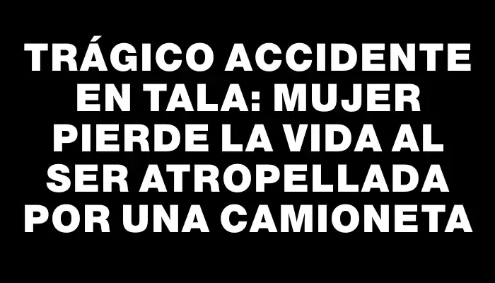 Trágico accidente en Tala: mujer pierde la vida al ser atropellada por una camioneta