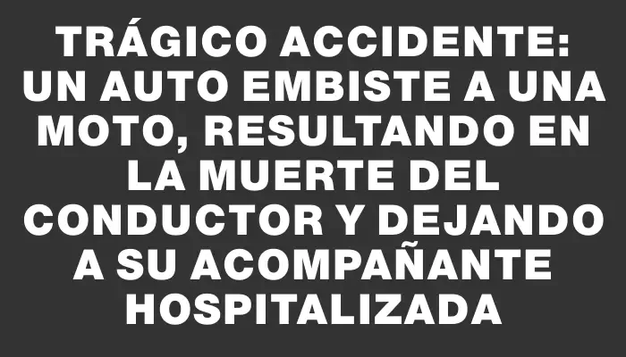 Trágico accidente: un auto embiste a una moto, resultando en la muerte del conductor y dejando a su acompañante hospitalizada