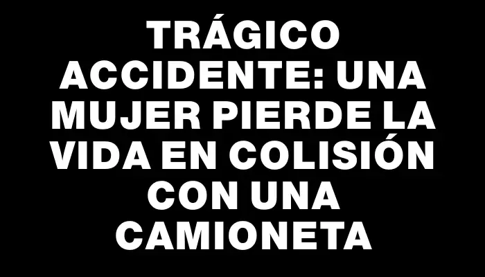 Trágico accidente: una mujer pierde la vida en colisión con una camioneta