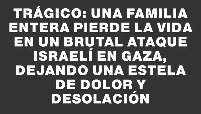 Trágico: Una familia entera pierde la vida en un brutal ataque israelí en Gaza, dejando una estela de dolor y desolación