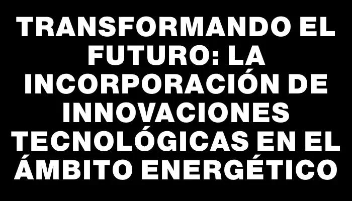 Transformando el futuro: la incorporación de innovaciones tecnológicas en el ámbito energético