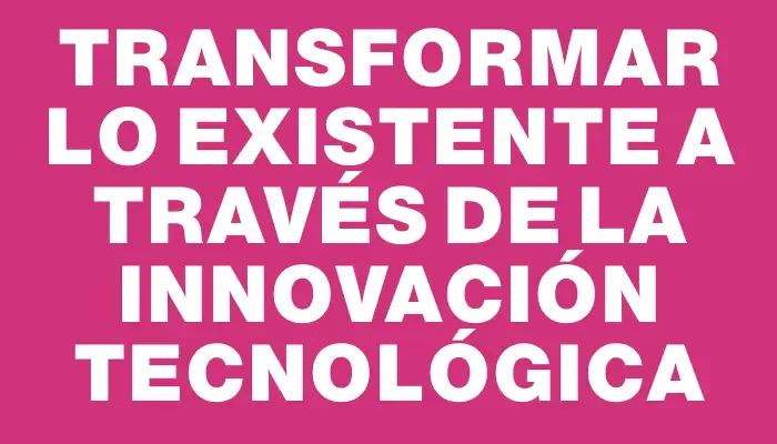 Transformar lo existente a través de la innovación tecnológica