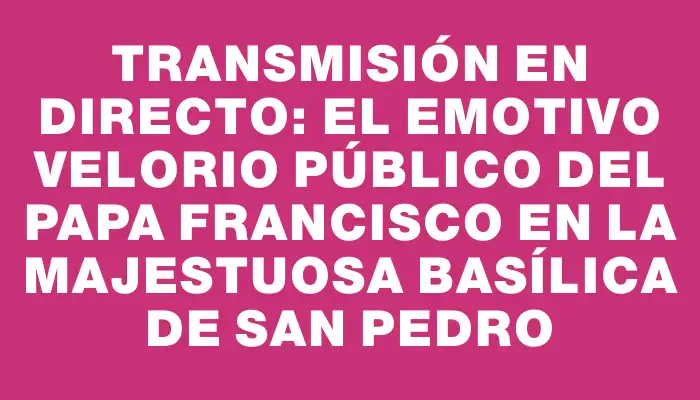 Transmisión en directo: el emotivo velorio público del papa Francisco en la majestuosa basílica de San Pedro