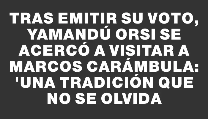 Tras emitir su voto, Yamandú Orsi se acercó a visitar a Marcos Carámbula: "Una tradición que no se olvida