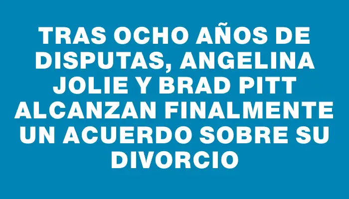 Tras ocho años de disputas, Angelina Jolie y Brad Pitt alcanzan finalmente un acuerdo sobre su divorcio