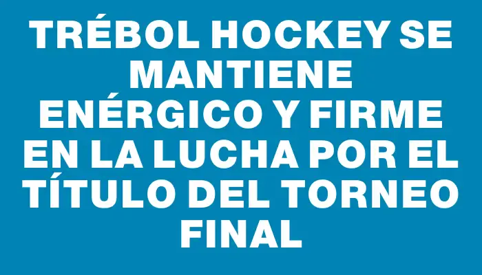 Trébol Hockey se mantiene enérgico y firme en la lucha por el título del Torneo Final