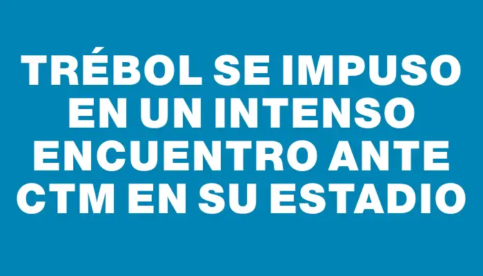 Trébol se impuso en un intenso encuentro ante Ctm en su estadio