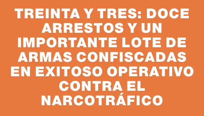 Treinta y Tres: Doce arrestos y un importante lote de armas confiscadas en exitoso operativo contra el narcotráfico
