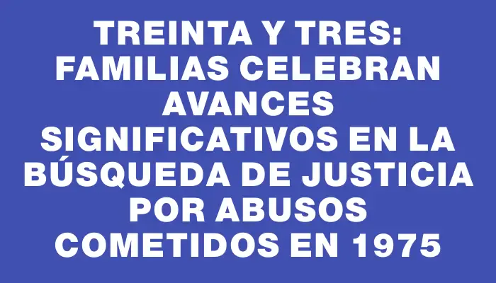 Treinta y Tres: Familias celebran avances significativos en la búsqueda de justicia por abusos cometidos en 1975