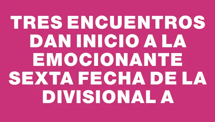 Tres encuentros dan inicio a la emocionante sexta fecha de la Divisional A