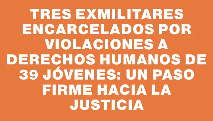 Tres exmilitares encarcelados por violaciones a derechos humanos de 39 jóvenes: un paso firme hacia la justicia