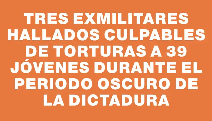 Tres exmilitares hallados culpables de torturas a 39 jóvenes durante el periodo oscuro de la Dictadura