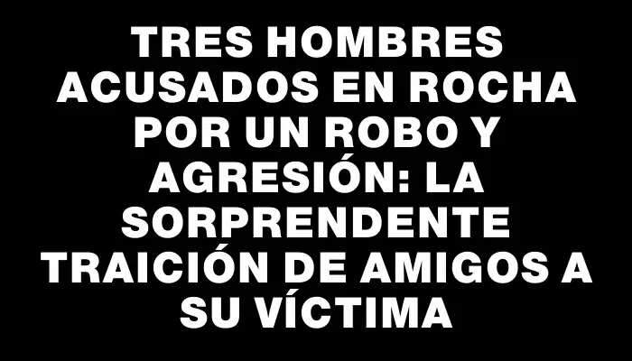 Tres hombres acusados en Rocha por un robo y agresión: la sorprendente traición de amigos a su víctima