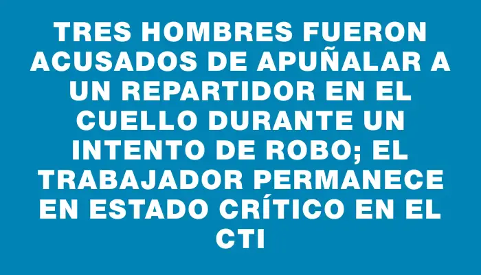 Tres hombres fueron acusados de apuñalar a un repartidor en el cuello durante un intento de robo; el trabajador permanece en estado crítico en el Cti