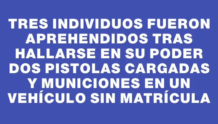 Tres individuos fueron aprehendidos tras hallarse en su poder dos pistolas cargadas y municiones en un vehículo sin matrícula