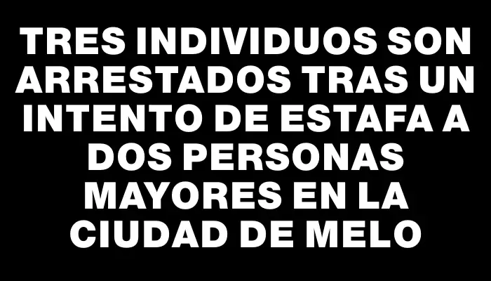 Tres individuos son arrestados tras un intento de estafa a dos personas mayores en la ciudad de Melo