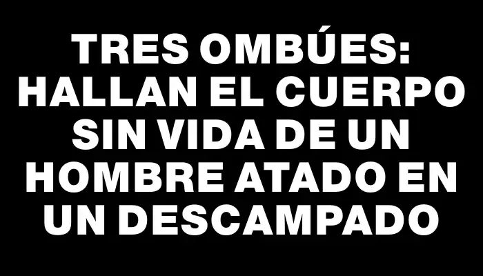 Tres Ombúes: hallan el cuerpo sin vida de un hombre atado en un descampado