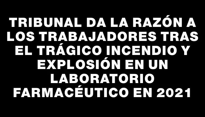 Tribunal da la razón a los trabajadores tras el trágico incendio y explosión en un laboratorio farmacéutico en 2021