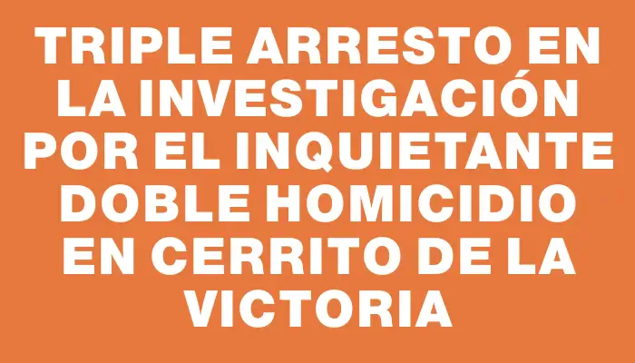 Triple arresto en la investigación por el inquietante doble homicidio en Cerrito de la Victoria