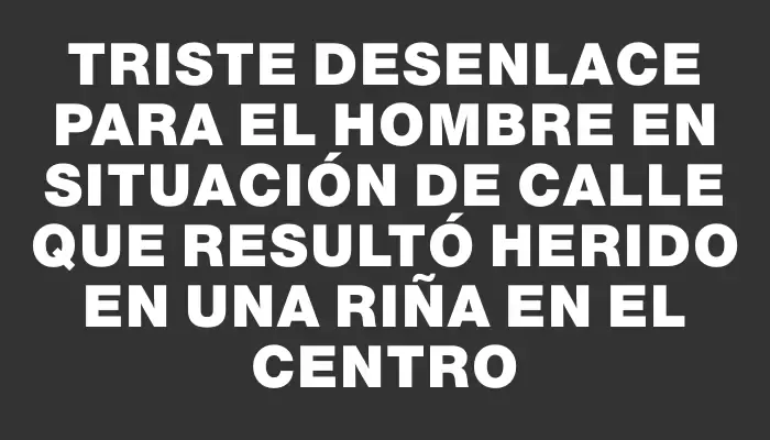 Triste desenlace para el hombre en situación de calle que resultó herido en una riña en el Centro