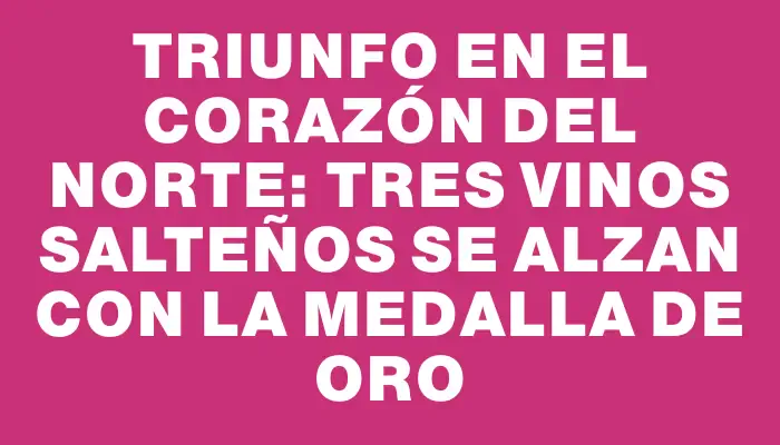 Triunfo en el corazón del norte: tres vinos salteños se alzan con la Medalla de Oro