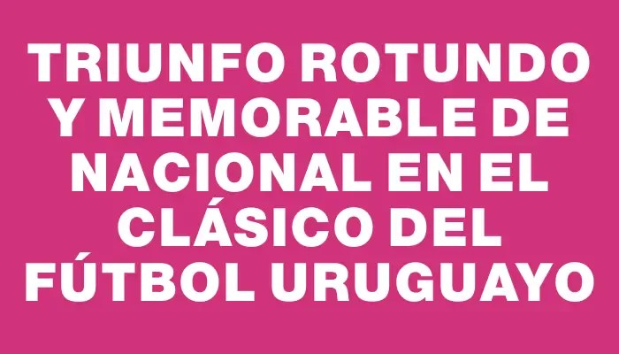 Triunfo rotundo y memorable de Nacional en el clásico del fútbol uruguayo