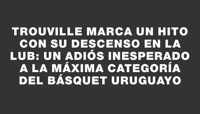 Trouville marca un hito con su descenso en la Lub: un adiós inesperado a la máxima categoría del básquet uruguayo