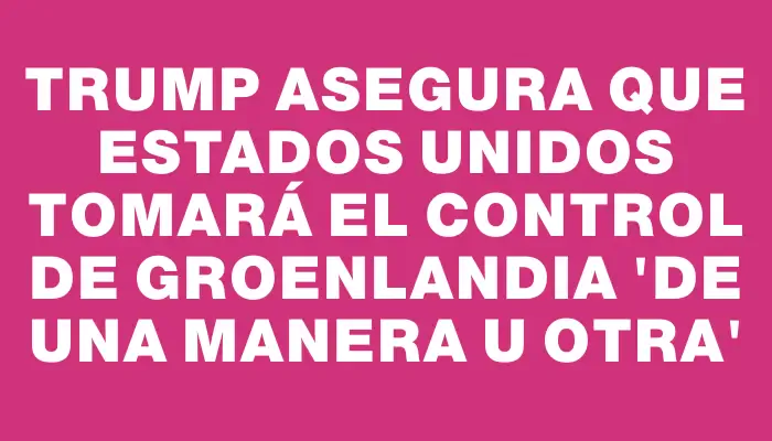 Trump asegura que Estados Unidos tomará el control de Groenlandia “de una manera u otra”