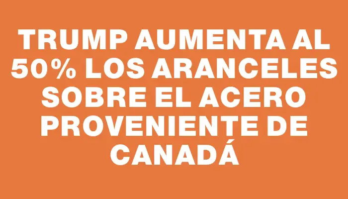 Trump aumenta al 50% los aranceles sobre el acero proveniente de Canadá