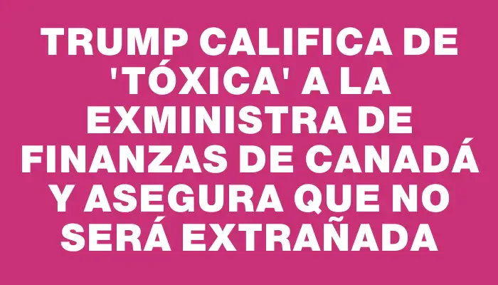 Trump califica de 'tóxica' a la exministra de Finanzas de Canadá y asegura que no será extrañada