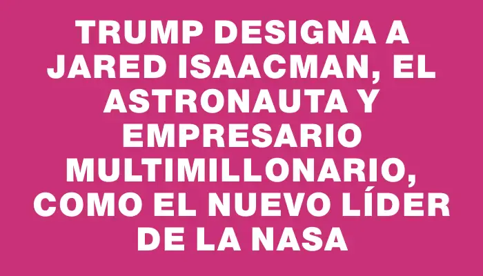 Trump designa a Jared Isaacman, el astronauta y empresario multimillonario, como el nuevo líder de la Nasa