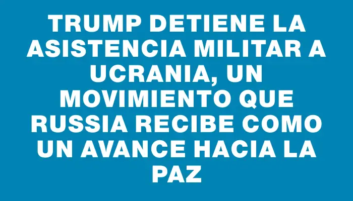 Trump detiene la asistencia militar a Ucrania, un movimiento que Russia recibe como un avance hacia la paz