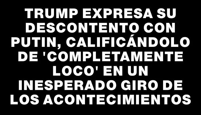Trump expresa su descontento con Putin, calificándolo de "completamente loco" en un inesperado giro de los acontecimientos