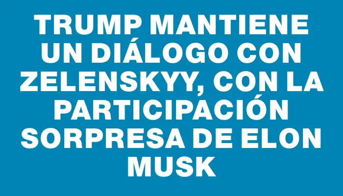 Trump mantiene un diálogo con Zelenskyy, con la participación sorpresa de Elon Musk