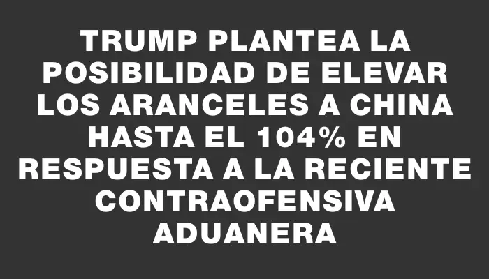 Trump plantea la posibilidad de elevar los aranceles a China hasta el 104% en respuesta a la reciente contraofensiva aduanera