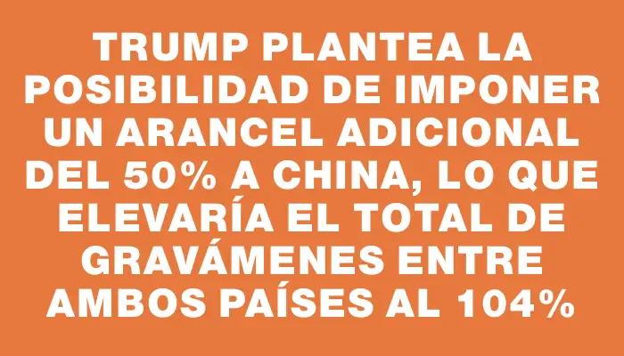 Trump plantea la posibilidad de imponer un arancel adicional del 50% a China, lo que elevaría el total de gravámenes entre ambos países al 104%