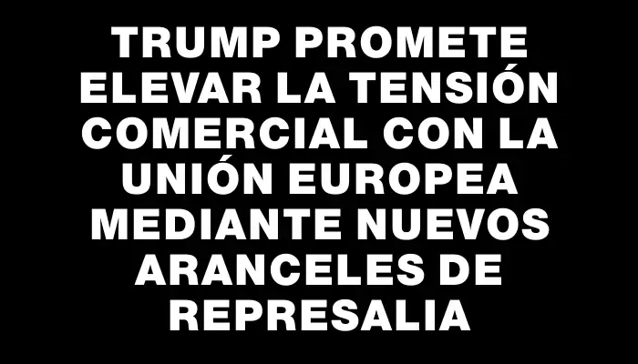 Trump promete elevar la tensión comercial con la Unión Europea mediante nuevos aranceles de represalia