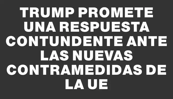 Trump promete una respuesta contundente ante las nuevas contramedidas de la Ue