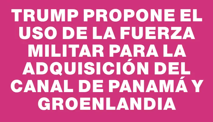 Trump propone el uso de la fuerza militar para la adquisición del Canal de Panamá y Groenlandia