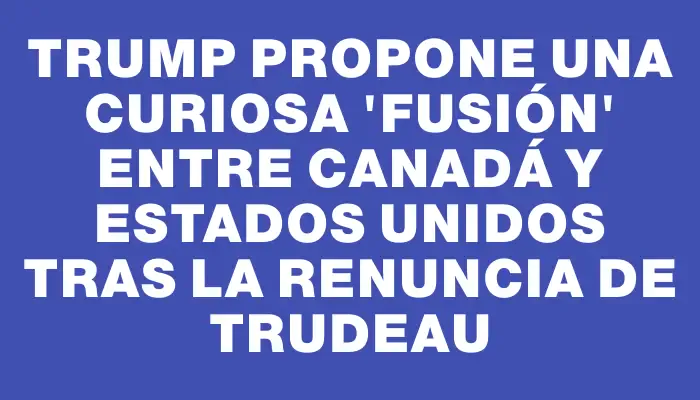 Trump propone una curiosa "fusión" entre Canadá y Estados Unidos tras la renuncia de Trudeau