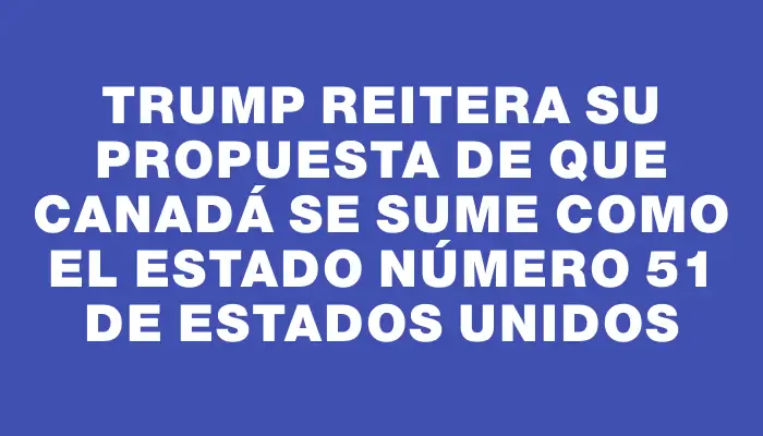 Trump reitera su propuesta de que Canadá se sume como el estado número 51 de Estados Unidos